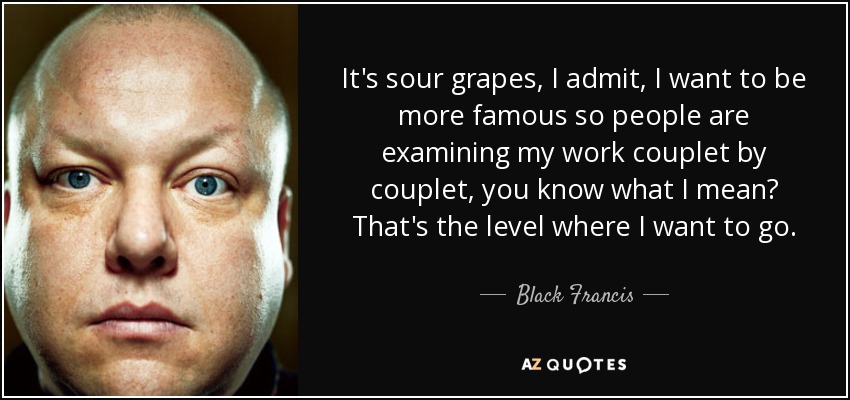 It's sour grapes, I admit, I want to be more famous so people are examining my work couplet by couplet, you know what I mean? That's the level where I want to go. - Black Francis