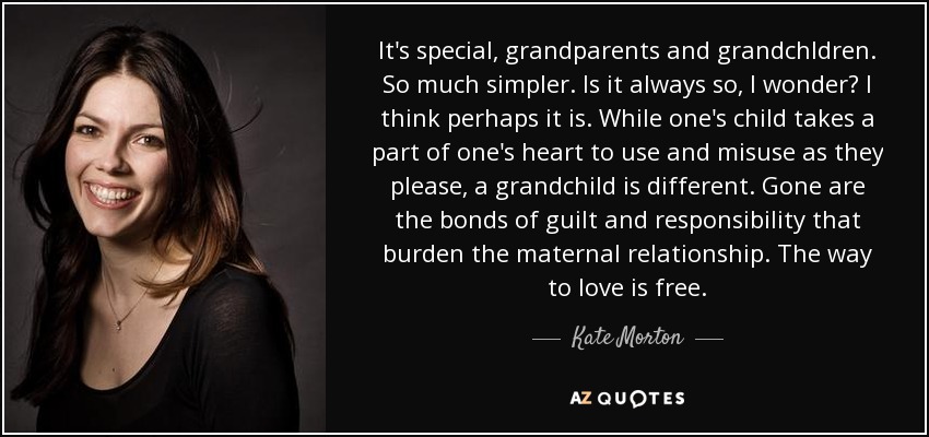 It's special, grandparents and grandchldren. So much simpler. Is it always so, I wonder? I think perhaps it is. While one's child takes a part of one's heart to use and misuse as they please, a grandchild is different. Gone are the bonds of guilt and responsibility that burden the maternal relationship. The way to love is free. - Kate Morton