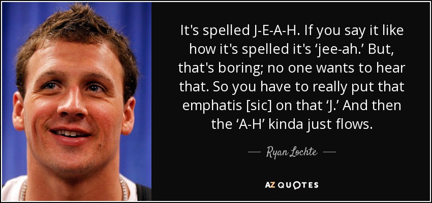 It's spelled J-E-A-H. If you say it like how it's spelled it's ‘jee-ah.’ But, that's boring; no one wants to hear that. So you have to really put that emphatis [sic] on that ‘J.’ And then the ‘A-H’ kinda just flows. - Ryan Lochte