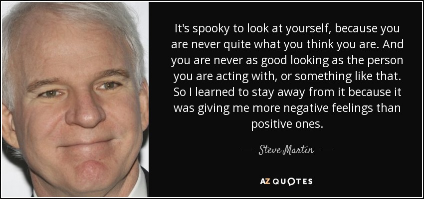It's spooky to look at yourself, because you are never quite what you think you are. And you are never as good looking as the person you are acting with, or something like that. So I learned to stay away from it because it was giving me more negative feelings than positive ones. - Steve Martin