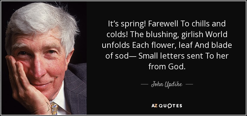 It’s spring! Farewell To chills and colds! The blushing, girlish World unfolds Each flower, leaf And blade of sod— Small letters sent To her from God. - John Updike