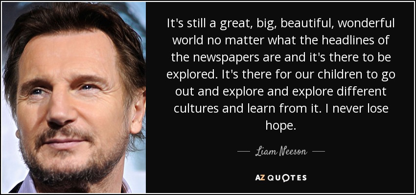 It's still a great, big, beautiful, wonderful world no matter what the headlines of the newspapers are and it's there to be explored. It's there for our children to go out and explore and explore different cultures and learn from it. I never lose hope. - Liam Neeson