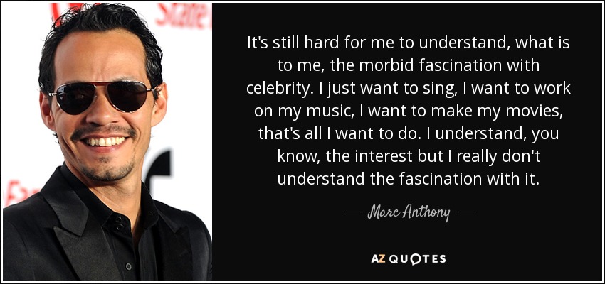 It's still hard for me to understand, what is to me, the morbid fascination with celebrity. I just want to sing, I want to work on my music, I want to make my movies, that's all I want to do. I understand, you know, the interest but I really don't understand the fascination with it. - Marc Anthony