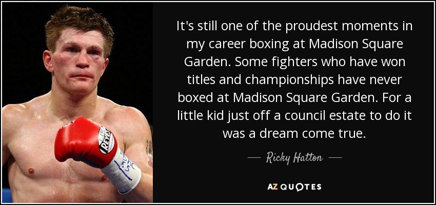 It's still one of the proudest moments in my career boxing at Madison Square Garden. Some fighters who have won titles and championships have never boxed at Madison Square Garden. For a little kid just off a council estate to do it was a dream come true. - Ricky Hatton
