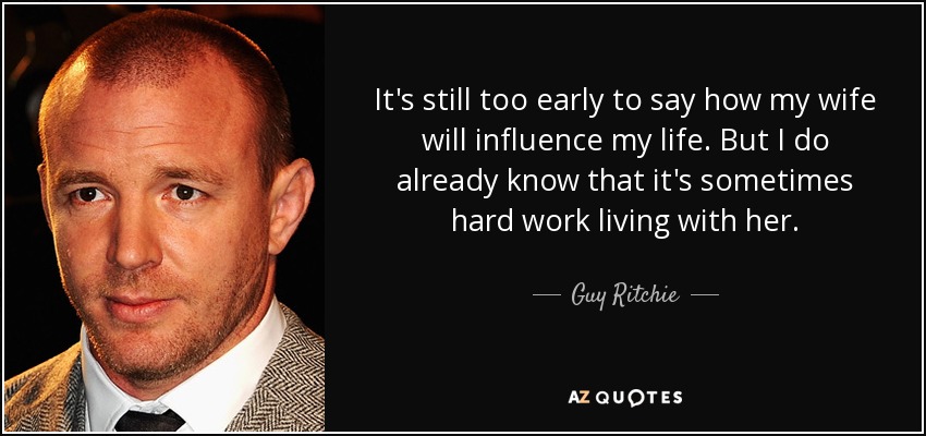 It's still too early to say how my wife will influence my life. But I do already know that it's sometimes hard work living with her. - Guy Ritchie