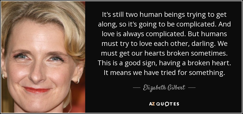 It's still two human beings trying to get along, so it's going to be complicated. And love is always complicated. But humans must try to love each other, darling. We must get our hearts broken sometimes. This is a good sign, having a broken heart. It means we have tried for something. - Elizabeth Gilbert