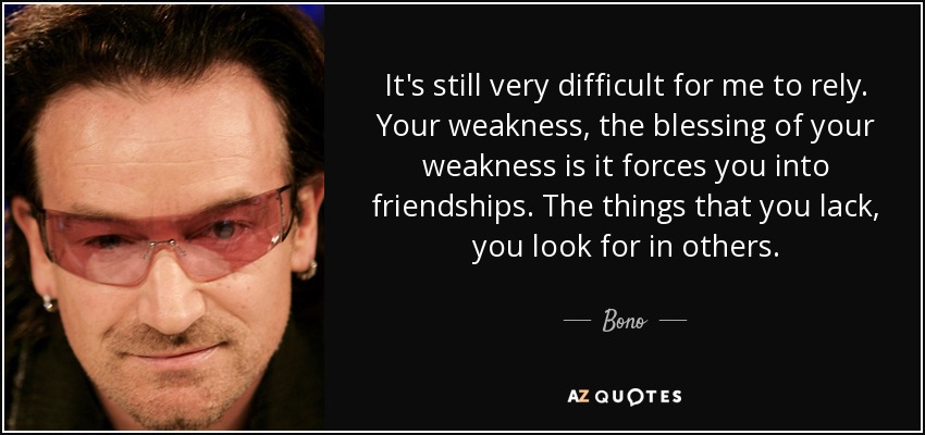 It's still very difficult for me to rely. Your weakness, the blessing of your weakness is it forces you into friendships. The things that you lack, you look for in others. - Bono