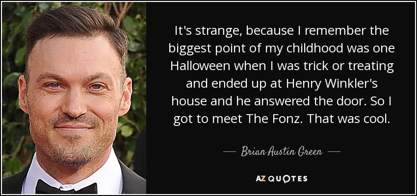 It's strange, because I remember the biggest point of my childhood was one Halloween when I was trick or treating and ended up at Henry Winkler's house and he answered the door. So I got to meet The Fonz. That was cool. - Brian Austin Green