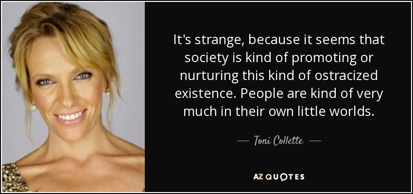 It's strange, because it seems that society is kind of promoting or nurturing this kind of ostracized existence. People are kind of very much in their own little worlds. - Toni Collette