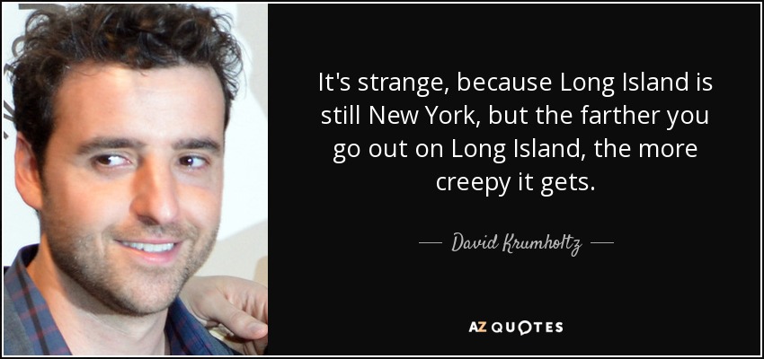 It's strange, because Long Island is still New York, but the farther you go out on Long Island, the more creepy it gets. - David Krumholtz
