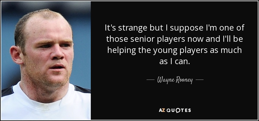 It's strange but I suppose I'm one of those senior players now and I'll be helping the young players as much as I can. - Wayne Rooney