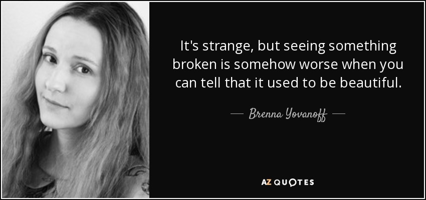 It's strange, but seeing something broken is somehow worse when you can tell that it used to be beautiful. - Brenna Yovanoff