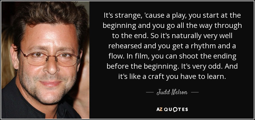 It's strange, 'cause a play, you start at the beginning and you go all the way through to the end. So it's naturally very well rehearsed and you get a rhythm and a flow. In film, you can shoot the ending before the beginning. It's very odd. And it's like a craft you have to learn. - Judd Nelson