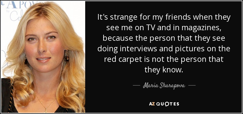 It's strange for my friends when they see me on TV and in magazines, because the person that they see doing interviews and pictures on the red carpet is not the person that they know. - Maria Sharapova