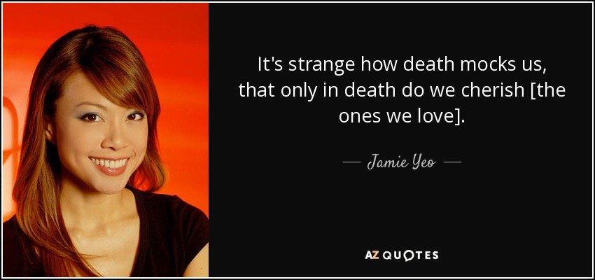 It's strange how death mocks us, that only in death do we cherish [the ones we love]. - Jamie Yeo