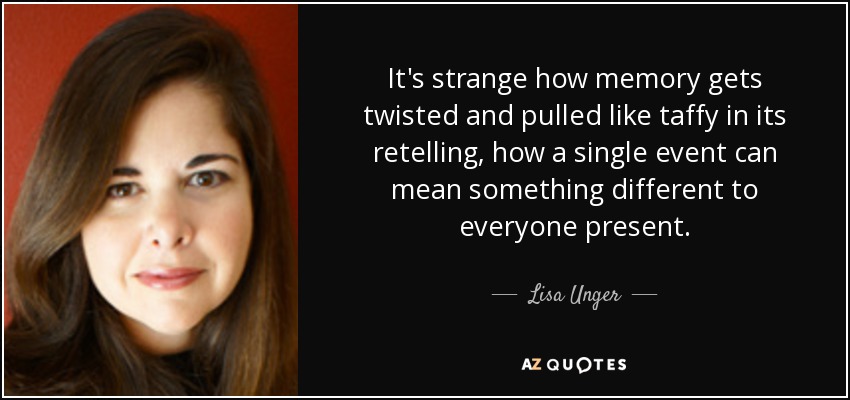 It's strange how memory gets twisted and pulled like taffy in its retelling, how a single event can mean something different to everyone present. - Lisa Unger