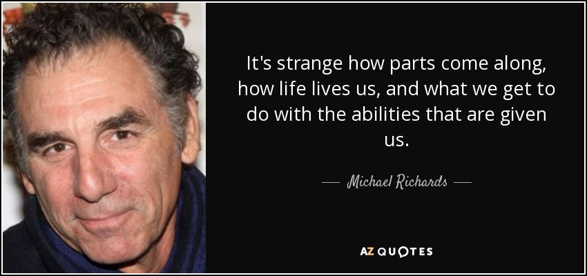 It's strange how parts come along, how life lives us, and what we get to do with the abilities that are given us. - Michael Richards