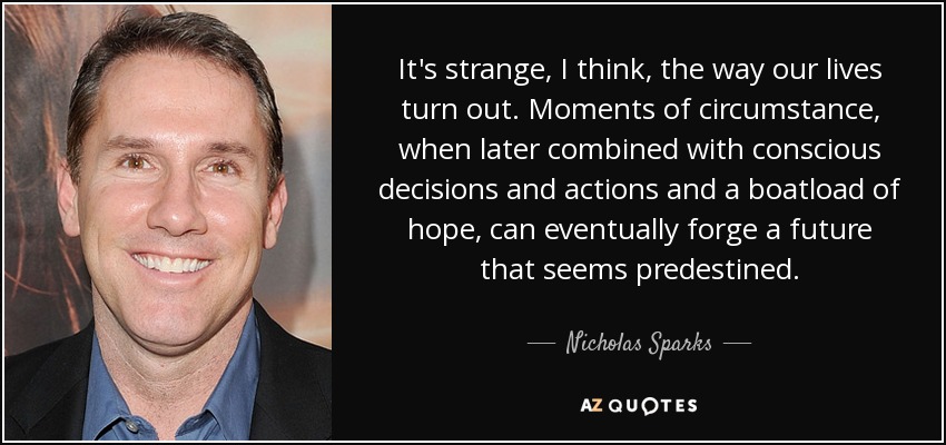 It's strange, I think, the way our lives turn out. Moments of circumstance, when later combined with conscious decisions and actions and a boatload of hope, can eventually forge a future that seems predestined. - Nicholas Sparks