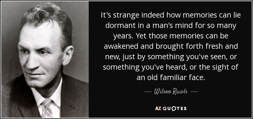 It's strange indeed how memories can lie dormant in a man's mind for so many years. Yet those memories can be awakened and brought forth fresh and new, just by something you've seen, or something you've heard, or the sight of an old familiar face. - Wilson Rawls