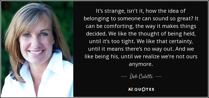 It's strange, isn't it, how the idea of belonging to someone can sound so great? It can be comforting, the way it makes things decided. We like the thought of being held, until it's too tight. We like that certainty, until it means there's no way out. And we like being his, until we realize we're not ours anymore. - Deb Caletti