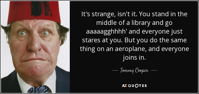 It's strange, isn't it. You stand in the middle of a library and go aaaaagghhhh' and everyone just stares at you. But you do the same thing on an aeroplane, and everyone joins in. - Tommy Cooper