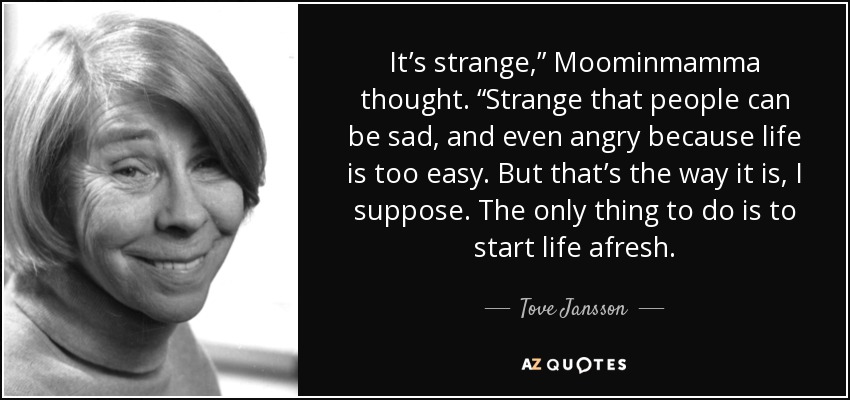It’s strange,” Moominmamma thought. “Strange that people can be sad, and even angry because life is too easy. But that’s the way it is, I suppose. The only thing to do is to start life afresh. - Tove Jansson