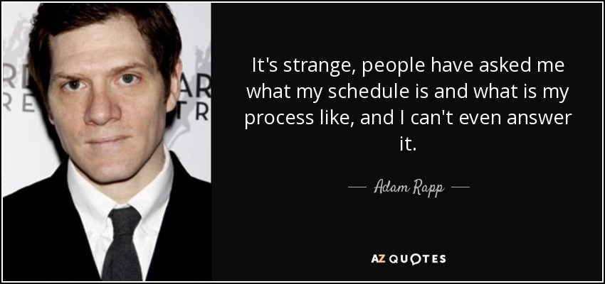It's strange, people have asked me what my schedule is and what is my process like, and I can't even answer it. - Adam Rapp