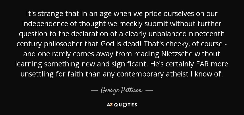 It's strange that in an age when we pride ourselves on our independence of thought we meekly submit without further question to the declaration of a clearly unbalanced nineteenth century philosopher that God is dead! That's cheeky, of course - and one rarely comes away from reading Nietzsche without learning something new and significant. He's certainly FAR more unsettling for faith than any contemporary atheist I know of. - George Pattison