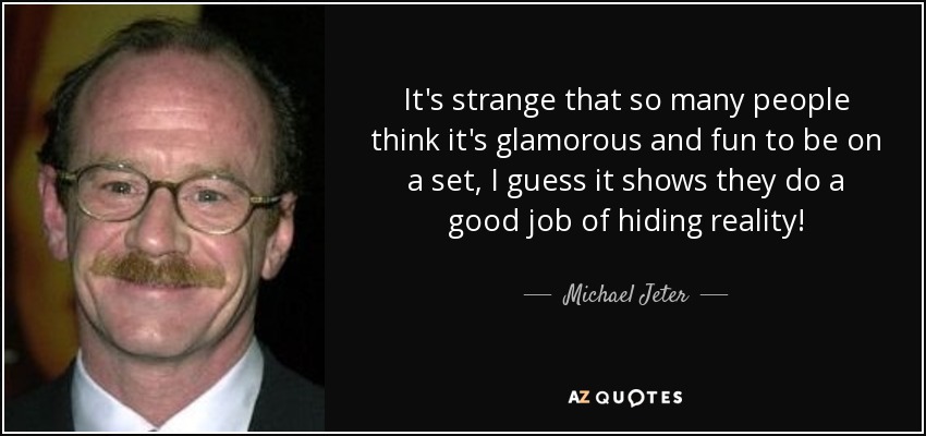 It's strange that so many people think it's glamorous and fun to be on a set, I guess it shows they do a good job of hiding reality! - Michael Jeter