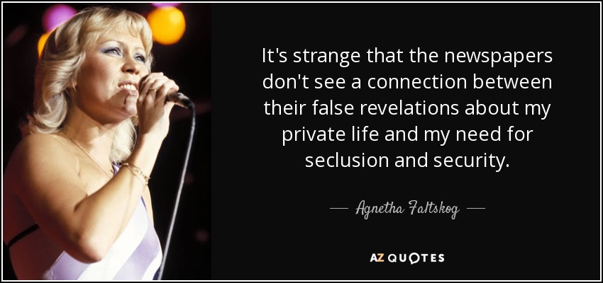 It's strange that the newspapers don't see a connection between their false revelations about my private life and my need for seclusion and security. - Agnetha Faltskog