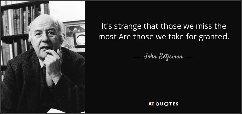 It's strange that those we miss the most Are those we take for granted. - John Betjeman