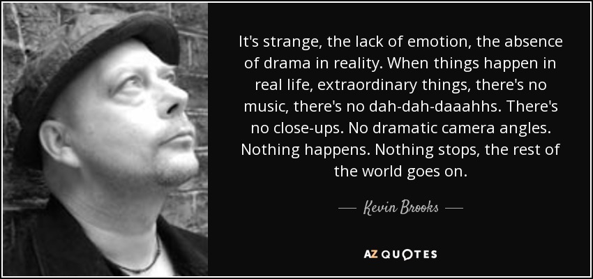 It's strange, the lack of emotion, the absence of drama in reality. When things happen in real life, extraordinary things, there's no music, there's no dah-dah-daaahhs. There's no close-ups. No dramatic camera angles. Nothing happens. Nothing stops, the rest of the world goes on. - Kevin Brooks