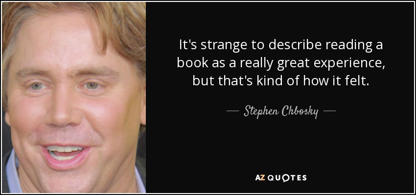 It's strange to describe reading a book as a really great experience, but that's kind of how it felt. - Stephen Chbosky