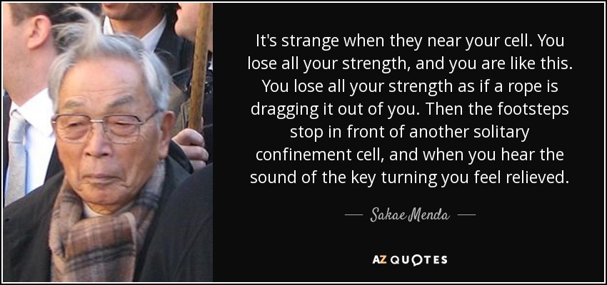 It's strange when they near your cell. You lose all your strength, and you are like this. You lose all your strength as if a rope is dragging it out of you. Then the footsteps stop in front of another solitary confinement cell, and when you hear the sound of the key turning you feel relieved. - Sakae Menda