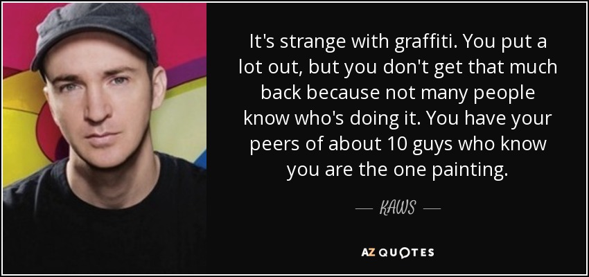 It's strange with graffiti. You put a lot out, but you don't get that much back because not many people know who's doing it. You have your peers of about 10 guys who know you are the one painting. - KAWS