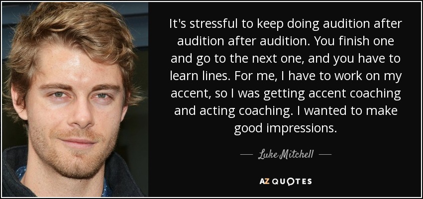It's stressful to keep doing audition after audition after audition. You finish one and go to the next one, and you have to learn lines. For me, I have to work on my accent, so I was getting accent coaching and acting coaching. I wanted to make good impressions. - Luke Mitchell