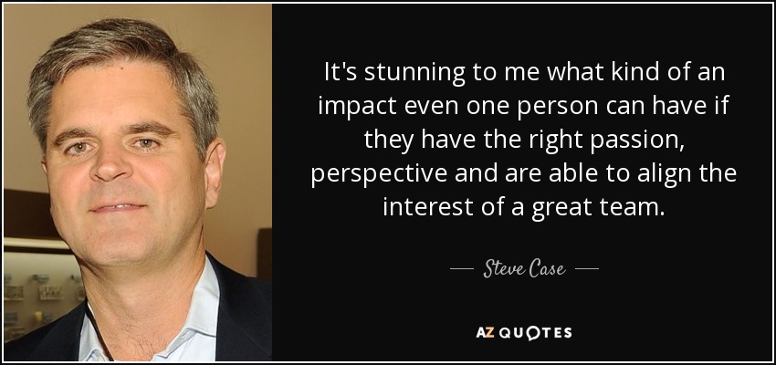 It's stunning to me what kind of an impact even one person can have if they have the right passion, perspective and are able to align the interest of a great team. - Steve Case