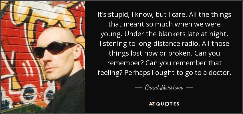 It's stupid, I know, but I care. All the things that meant so much when we were young. Under the blankets late at night, listening to long-distance radio. All those things lost now or broken. Can you remember? Can you remember that feeling? Perhaps I ought to go to a doctor. - Grant Morrison