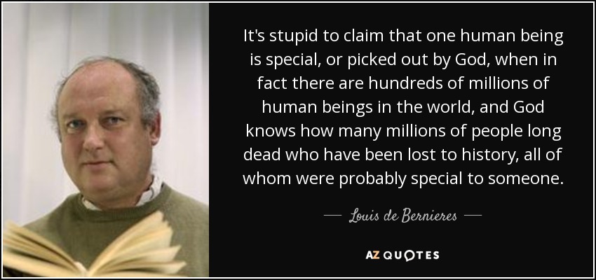 It's stupid to claim that one human being is special, or picked out by God, when in fact there are hundreds of millions of human beings in the world, and God knows how many millions of people long dead who have been lost to history, all of whom were probably special to someone. - Louis de Bernieres