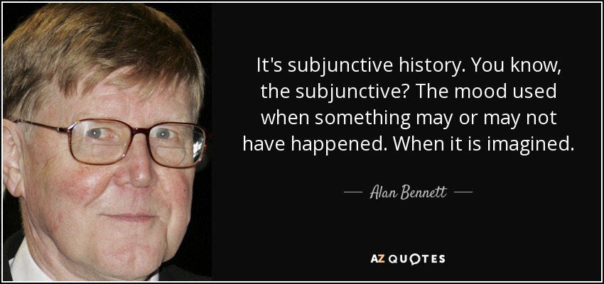 It's subjunctive history. You know, the subjunctive? The mood used when something may or may not have happened. When it is imagined. - Alan Bennett