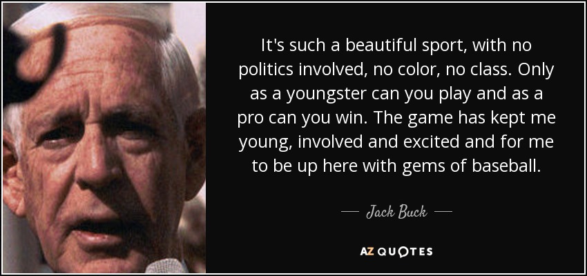 It's such a beautiful sport, with no politics involved, no color, no class. Only as a youngster can you play and as a pro can you win. The game has kept me young, involved and excited and for me to be up here with gems of baseball. - Jack Buck