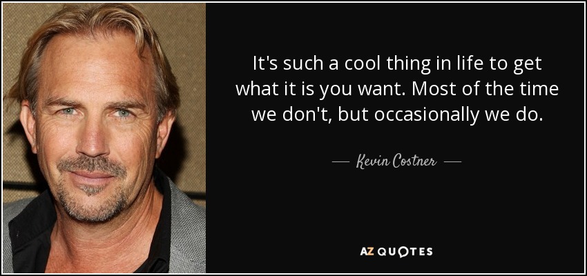 It's such a cool thing in life to get what it is you want. Most of the time we don't, but occasionally we do. - Kevin Costner