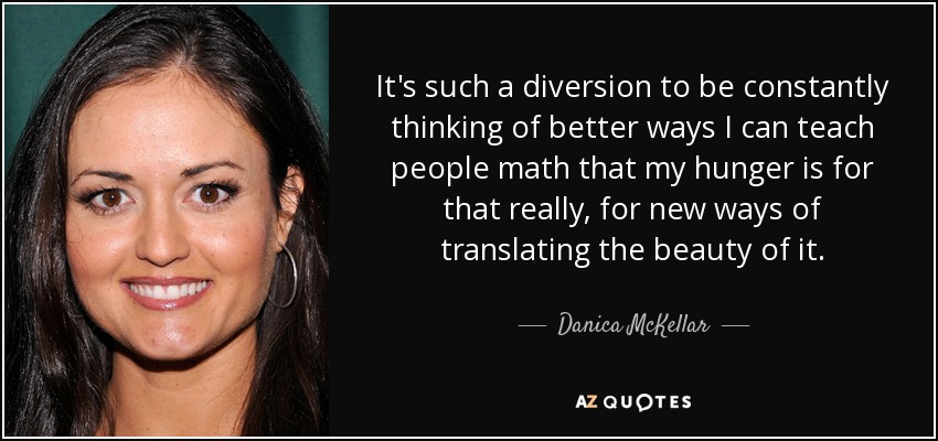 It's such a diversion to be constantly thinking of better ways I can teach people math that my hunger is for that really, for new ways of translating the beauty of it. - Danica McKellar