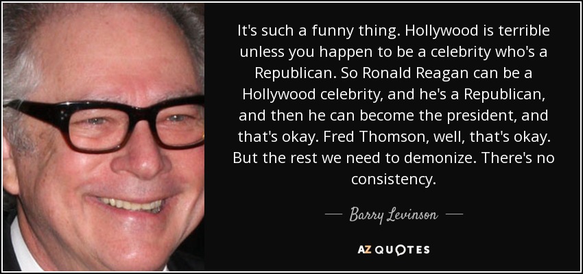 It's such a funny thing. Hollywood is terrible unless you happen to be a celebrity who's a Republican. So Ronald Reagan can be a Hollywood celebrity, and he's a Republican, and then he can become the president, and that's okay. Fred Thomson, well, that's okay. But the rest we need to demonize. There's no consistency. - Barry Levinson