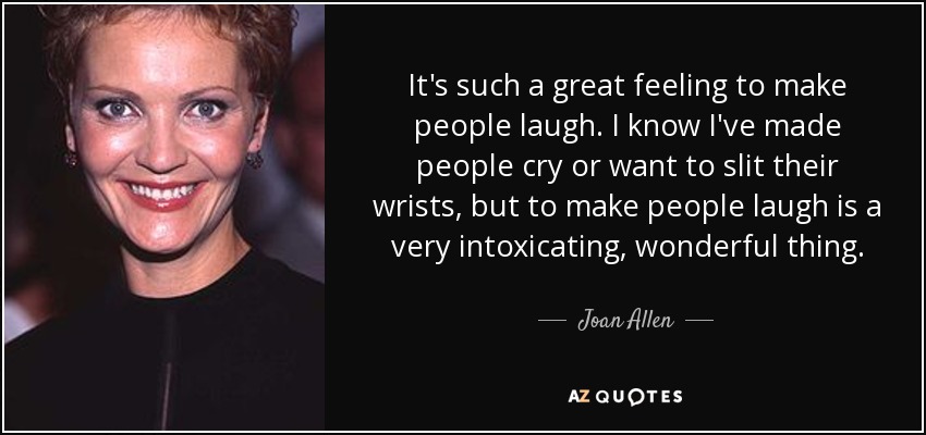 It's such a great feeling to make people laugh. I know I've made people cry or want to slit their wrists, but to make people laugh is a very intoxicating, wonderful thing. - Joan Allen