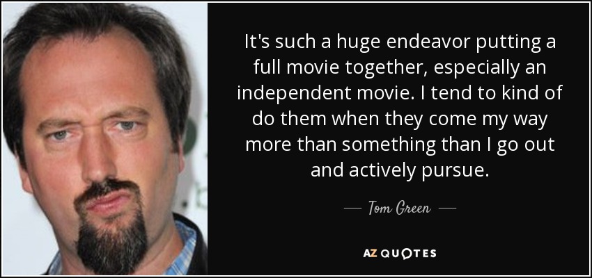 It's such a huge endeavor putting a full movie together, especially an independent movie. I tend to kind of do them when they come my way more than something than I go out and actively pursue. - Tom Green
