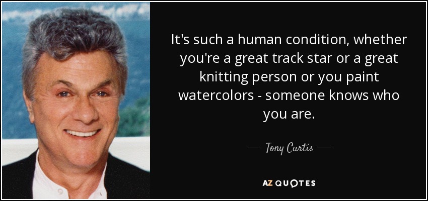 It's such a human condition, whether you're a great track star or a great knitting person or you paint watercolors - someone knows who you are. - Tony Curtis