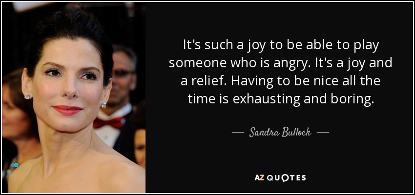 It's such a joy to be able to play someone who is angry. It's a joy and a relief. Having to be nice all the time is exhausting and boring. - Sandra Bullock