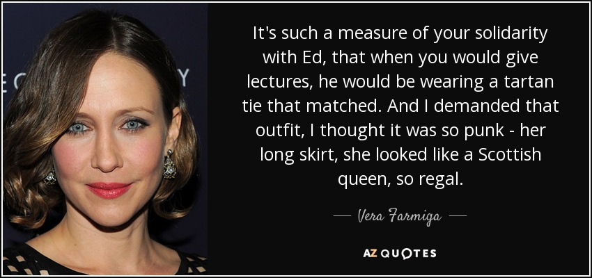 It's such a measure of your solidarity with Ed, that when you would give lectures, he would be wearing a tartan tie that matched. And I demanded that outfit, I thought it was so punk - her long skirt, she looked like a Scottish queen, so regal. - Vera Farmiga