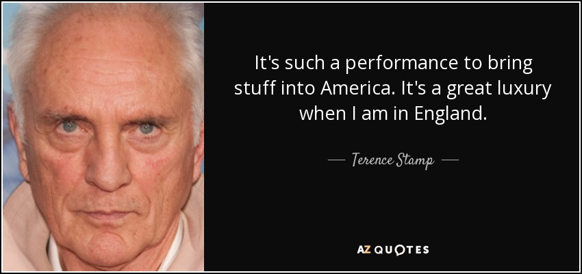 It's such a performance to bring stuff into America. It's a great luxury when I am in England. - Terence Stamp